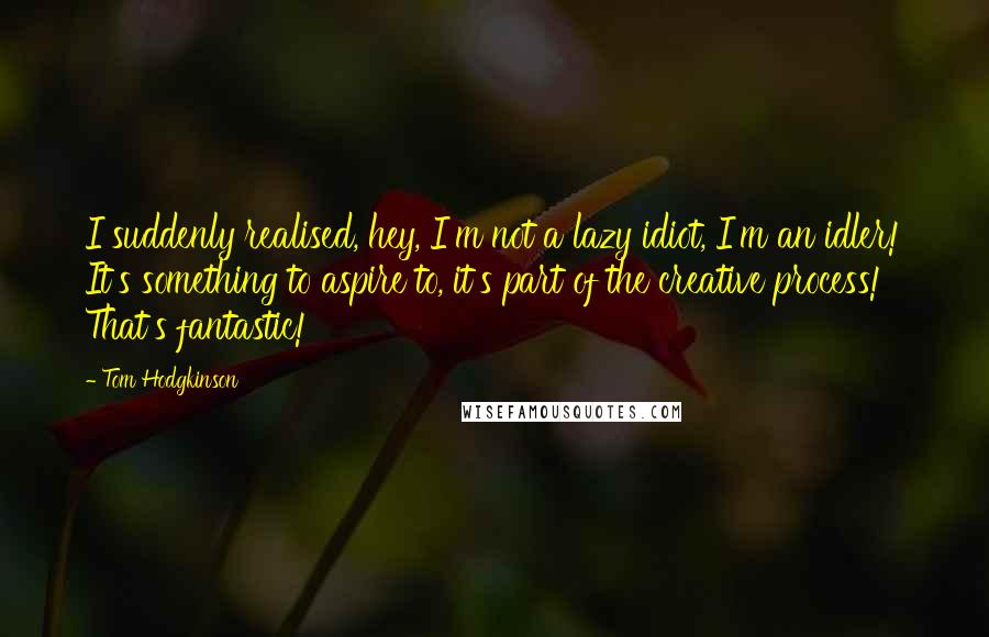 Tom Hodgkinson Quotes: I suddenly realised, hey, I'm not a lazy idiot, I'm an idler! It's something to aspire to, it's part of the creative process! That's fantastic!