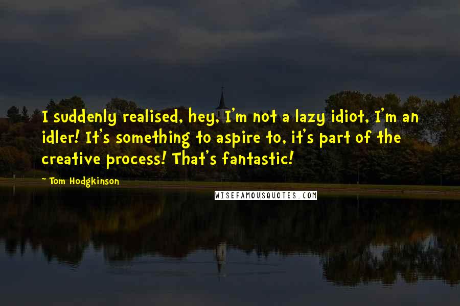 Tom Hodgkinson Quotes: I suddenly realised, hey, I'm not a lazy idiot, I'm an idler! It's something to aspire to, it's part of the creative process! That's fantastic!