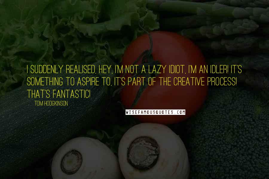 Tom Hodgkinson Quotes: I suddenly realised, hey, I'm not a lazy idiot, I'm an idler! It's something to aspire to, it's part of the creative process! That's fantastic!