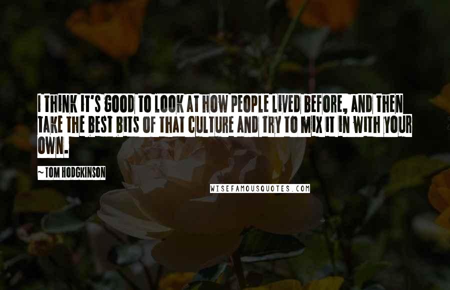 Tom Hodgkinson Quotes: I think it's good to look at how people lived before, and then take the best bits of that culture and try to mix it in with your own.