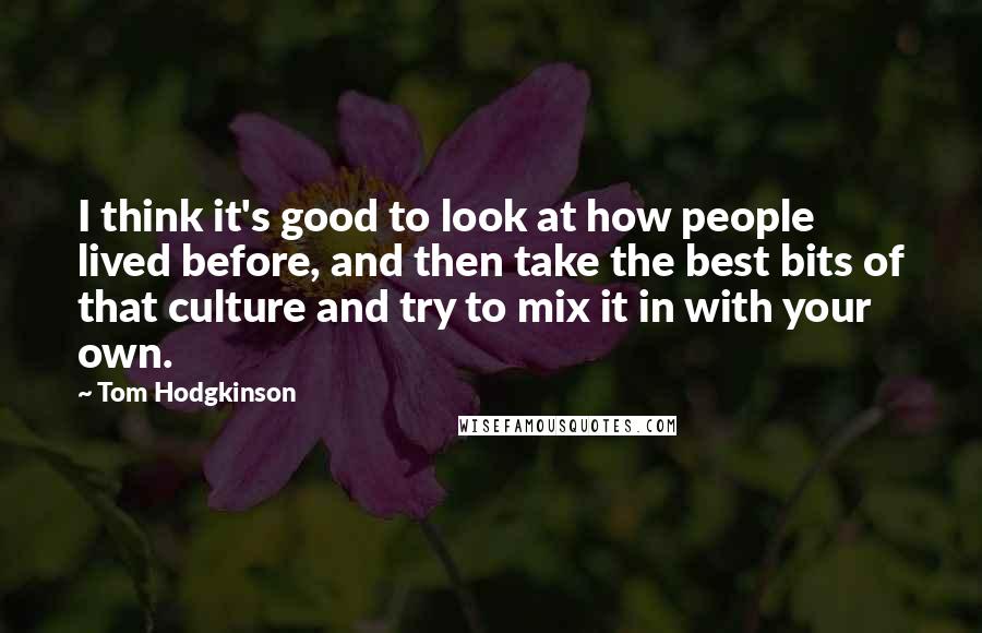 Tom Hodgkinson Quotes: I think it's good to look at how people lived before, and then take the best bits of that culture and try to mix it in with your own.