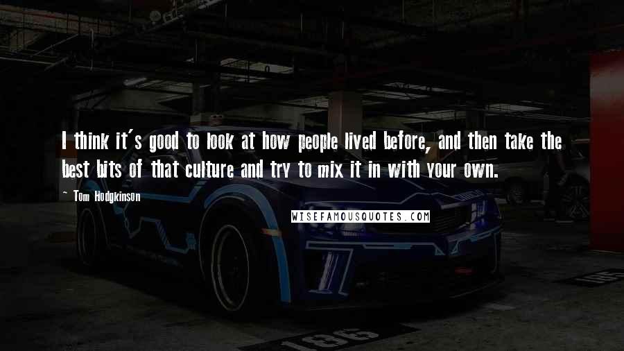 Tom Hodgkinson Quotes: I think it's good to look at how people lived before, and then take the best bits of that culture and try to mix it in with your own.