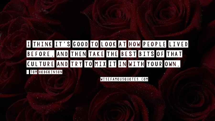 Tom Hodgkinson Quotes: I think it's good to look at how people lived before, and then take the best bits of that culture and try to mix it in with your own.