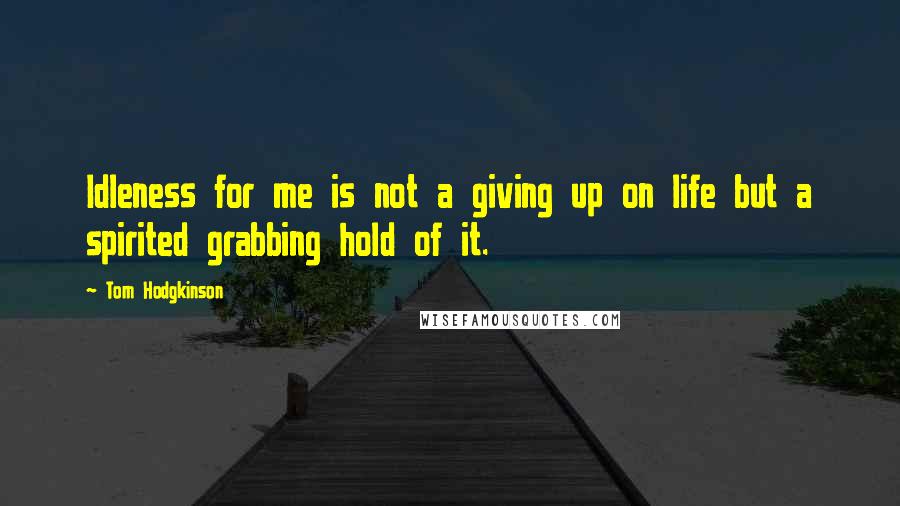 Tom Hodgkinson Quotes: Idleness for me is not a giving up on life but a spirited grabbing hold of it.
