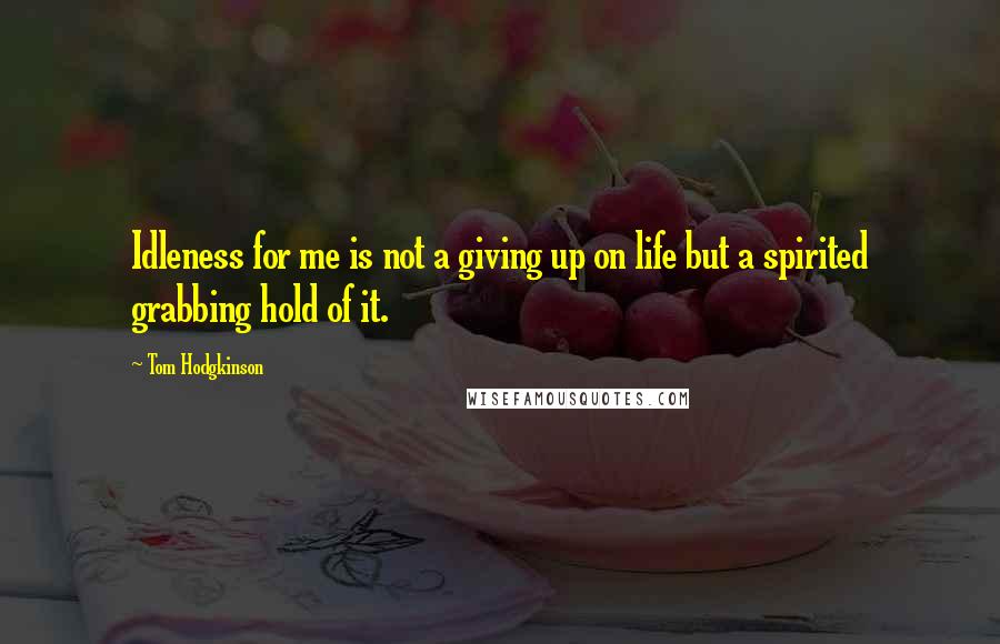 Tom Hodgkinson Quotes: Idleness for me is not a giving up on life but a spirited grabbing hold of it.