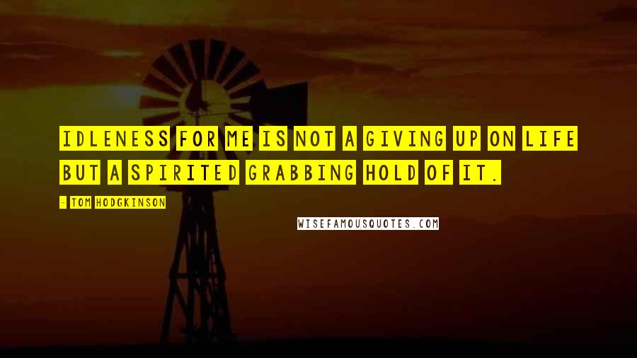 Tom Hodgkinson Quotes: Idleness for me is not a giving up on life but a spirited grabbing hold of it.