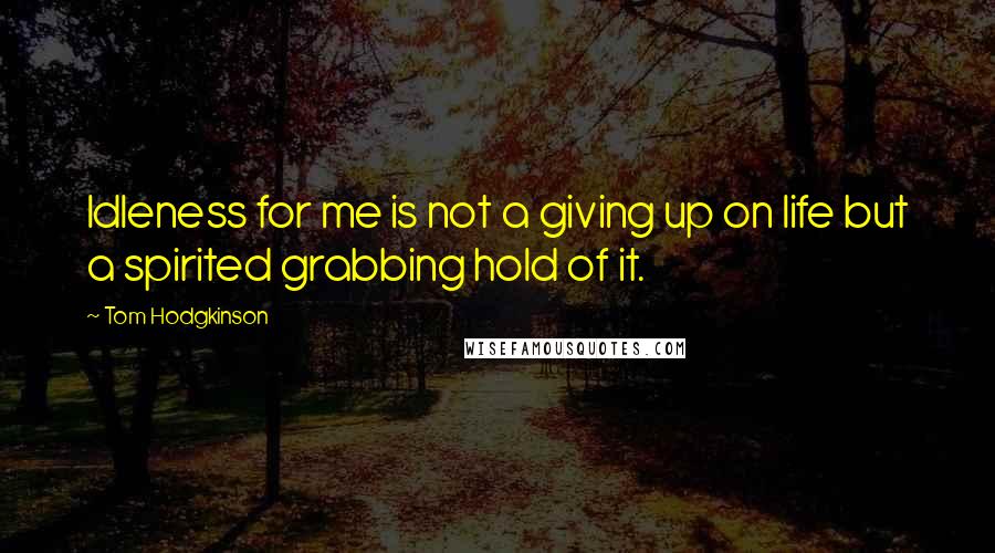 Tom Hodgkinson Quotes: Idleness for me is not a giving up on life but a spirited grabbing hold of it.