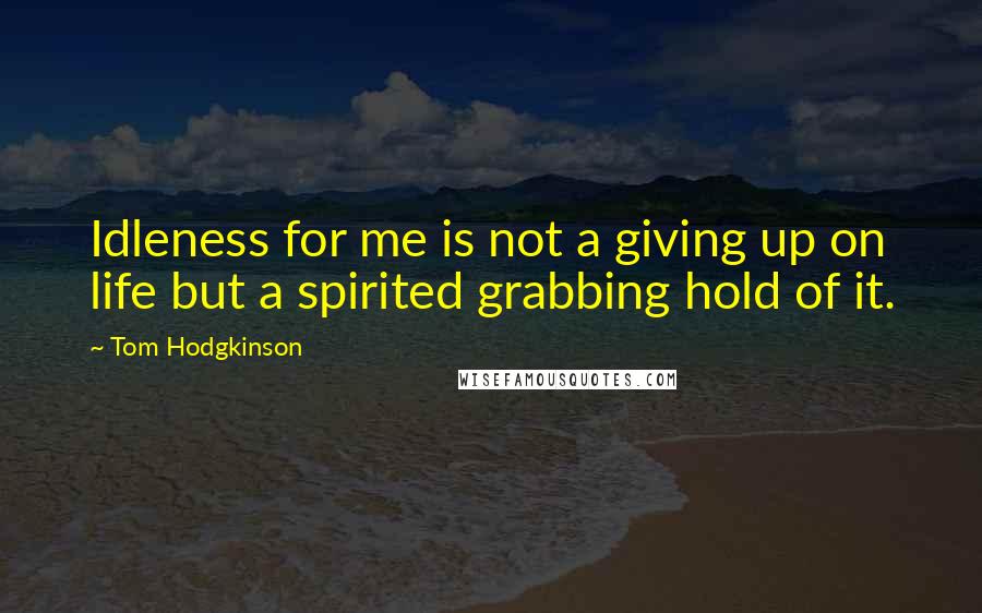 Tom Hodgkinson Quotes: Idleness for me is not a giving up on life but a spirited grabbing hold of it.