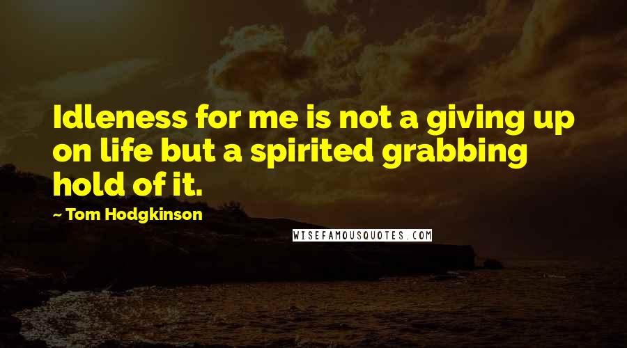 Tom Hodgkinson Quotes: Idleness for me is not a giving up on life but a spirited grabbing hold of it.