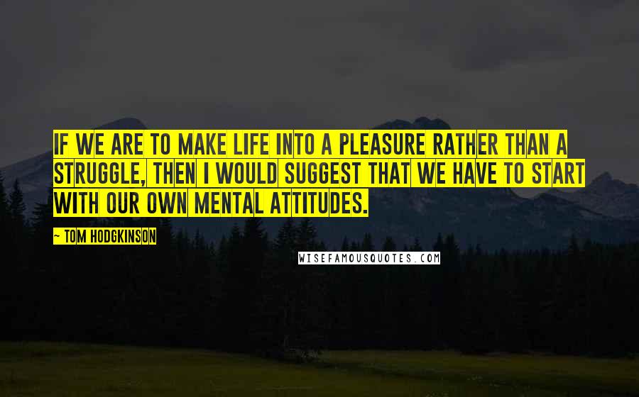 Tom Hodgkinson Quotes: If we are to make life into a pleasure rather than a struggle, then I would suggest that we have to start with our own mental attitudes.