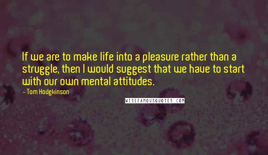 Tom Hodgkinson Quotes: If we are to make life into a pleasure rather than a struggle, then I would suggest that we have to start with our own mental attitudes.