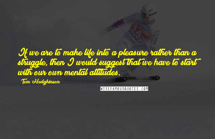 Tom Hodgkinson Quotes: If we are to make life into a pleasure rather than a struggle, then I would suggest that we have to start with our own mental attitudes.