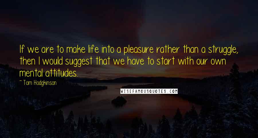 Tom Hodgkinson Quotes: If we are to make life into a pleasure rather than a struggle, then I would suggest that we have to start with our own mental attitudes.