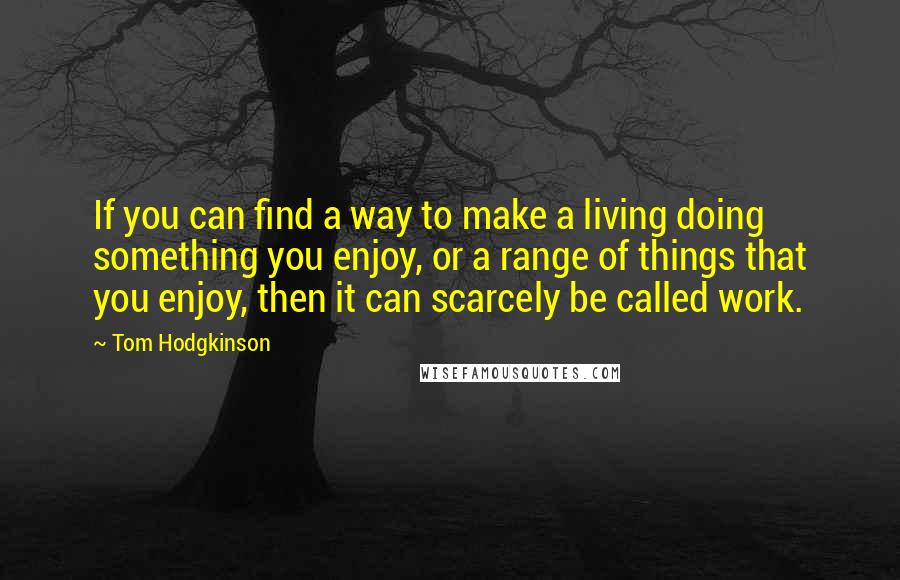 Tom Hodgkinson Quotes: If you can find a way to make a living doing something you enjoy, or a range of things that you enjoy, then it can scarcely be called work.