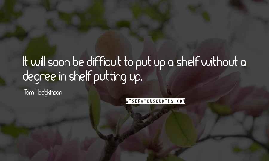 Tom Hodgkinson Quotes: It will soon be difficult to put up a shelf without a degree in shelf putting up.