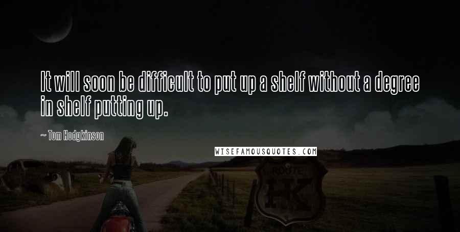 Tom Hodgkinson Quotes: It will soon be difficult to put up a shelf without a degree in shelf putting up.