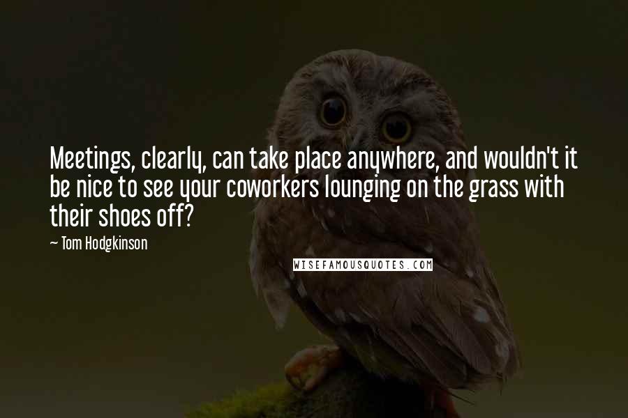 Tom Hodgkinson Quotes: Meetings, clearly, can take place anywhere, and wouldn't it be nice to see your coworkers lounging on the grass with their shoes off?