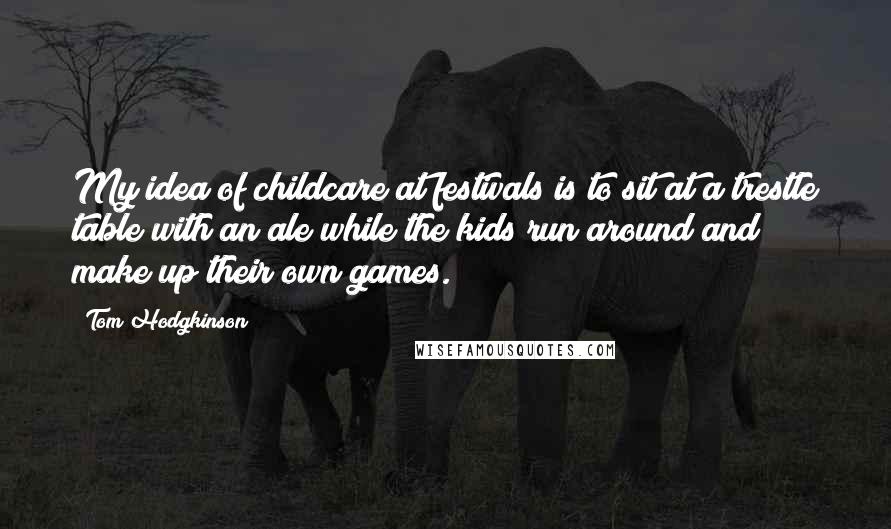 Tom Hodgkinson Quotes: My idea of childcare at festivals is to sit at a trestle table with an ale while the kids run around and make up their own games.