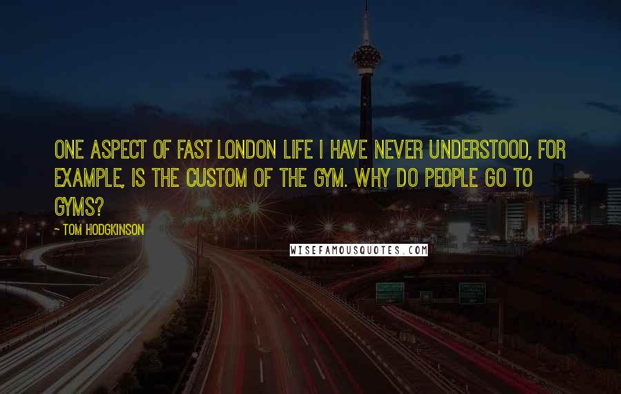 Tom Hodgkinson Quotes: One aspect of fast London life I have never understood, for example, is the custom of the gym. Why do people go to gyms?