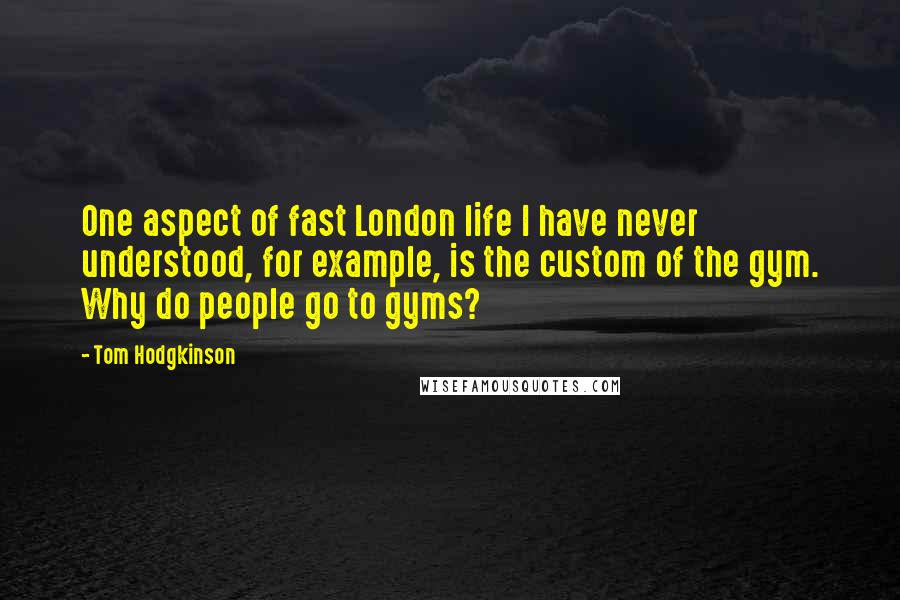 Tom Hodgkinson Quotes: One aspect of fast London life I have never understood, for example, is the custom of the gym. Why do people go to gyms?