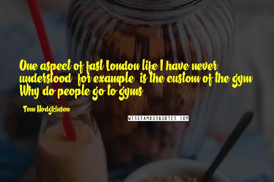 Tom Hodgkinson Quotes: One aspect of fast London life I have never understood, for example, is the custom of the gym. Why do people go to gyms?