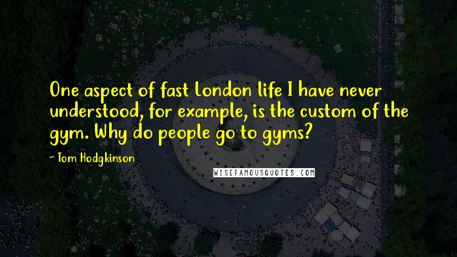 Tom Hodgkinson Quotes: One aspect of fast London life I have never understood, for example, is the custom of the gym. Why do people go to gyms?