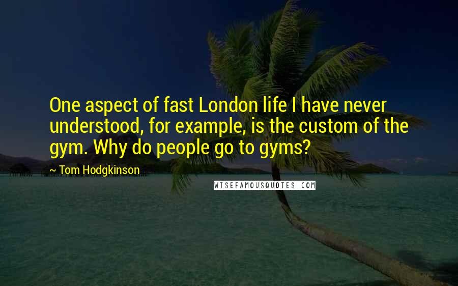 Tom Hodgkinson Quotes: One aspect of fast London life I have never understood, for example, is the custom of the gym. Why do people go to gyms?