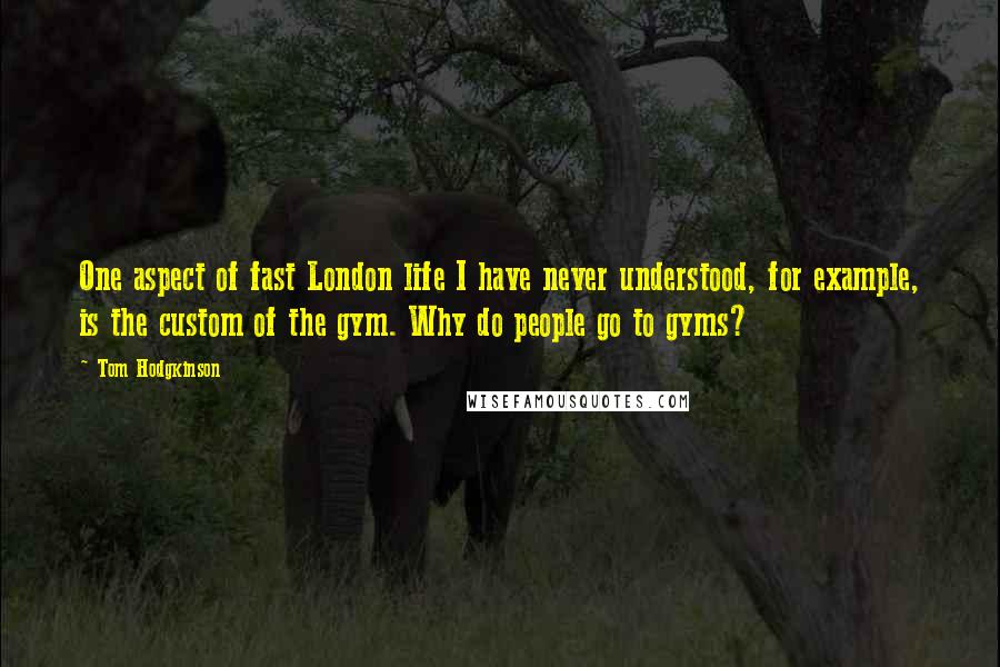 Tom Hodgkinson Quotes: One aspect of fast London life I have never understood, for example, is the custom of the gym. Why do people go to gyms?