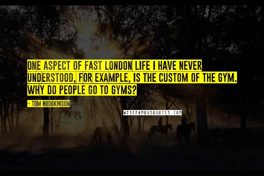 Tom Hodgkinson Quotes: One aspect of fast London life I have never understood, for example, is the custom of the gym. Why do people go to gyms?