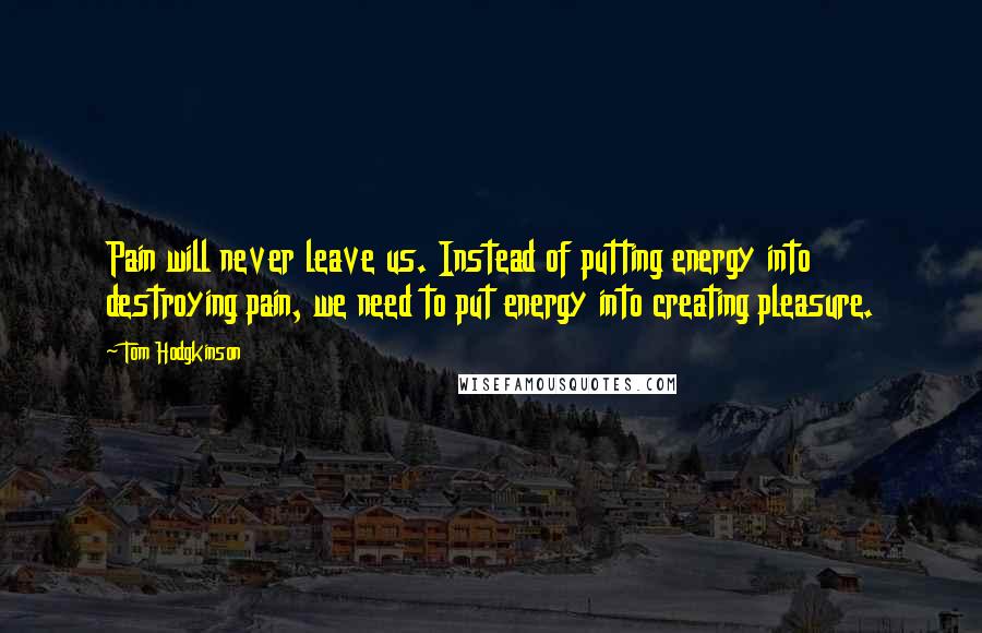 Tom Hodgkinson Quotes: Pain will never leave us. Instead of putting energy into destroying pain, we need to put energy into creating pleasure.