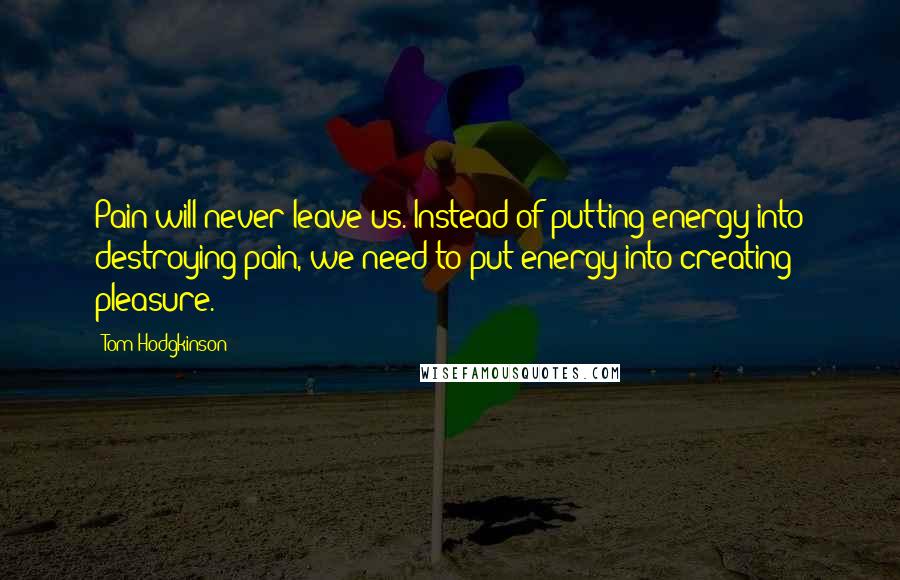 Tom Hodgkinson Quotes: Pain will never leave us. Instead of putting energy into destroying pain, we need to put energy into creating pleasure.