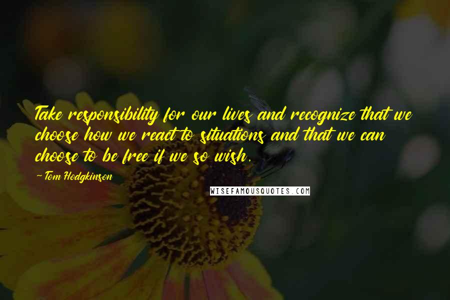 Tom Hodgkinson Quotes: Take responsibility for our lives and recognize that we choose how we react to situations and that we can choose to be free if we so wish.