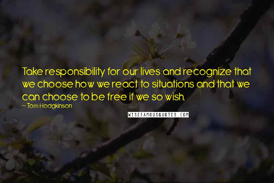 Tom Hodgkinson Quotes: Take responsibility for our lives and recognize that we choose how we react to situations and that we can choose to be free if we so wish.