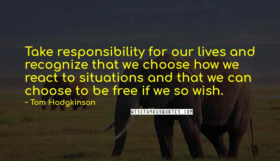 Tom Hodgkinson Quotes: Take responsibility for our lives and recognize that we choose how we react to situations and that we can choose to be free if we so wish.