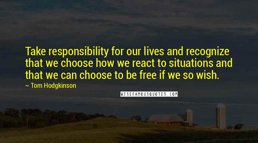 Tom Hodgkinson Quotes: Take responsibility for our lives and recognize that we choose how we react to situations and that we can choose to be free if we so wish.