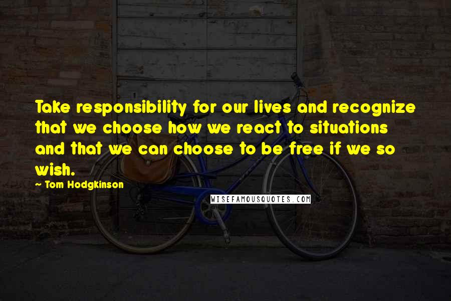 Tom Hodgkinson Quotes: Take responsibility for our lives and recognize that we choose how we react to situations and that we can choose to be free if we so wish.