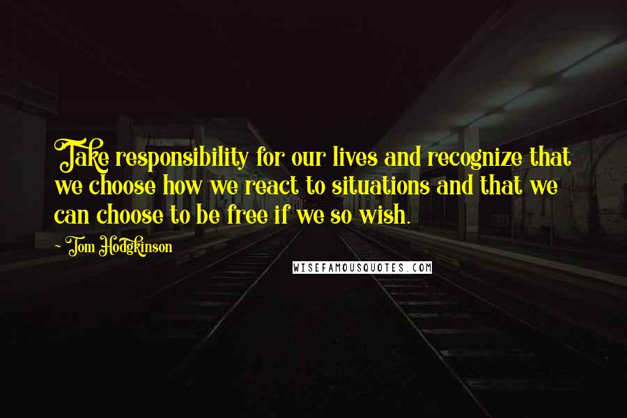 Tom Hodgkinson Quotes: Take responsibility for our lives and recognize that we choose how we react to situations and that we can choose to be free if we so wish.