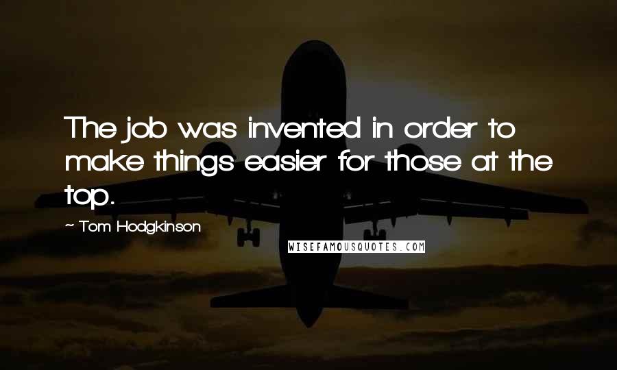 Tom Hodgkinson Quotes: The job was invented in order to make things easier for those at the top.