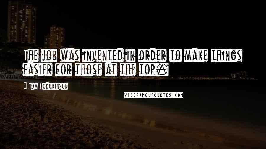 Tom Hodgkinson Quotes: The job was invented in order to make things easier for those at the top.