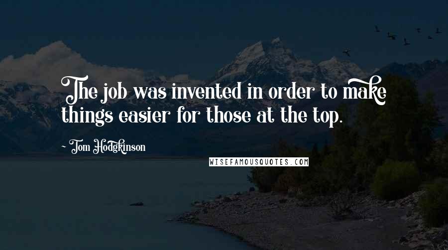 Tom Hodgkinson Quotes: The job was invented in order to make things easier for those at the top.