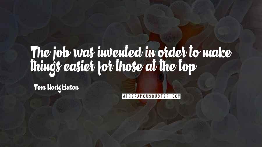 Tom Hodgkinson Quotes: The job was invented in order to make things easier for those at the top.