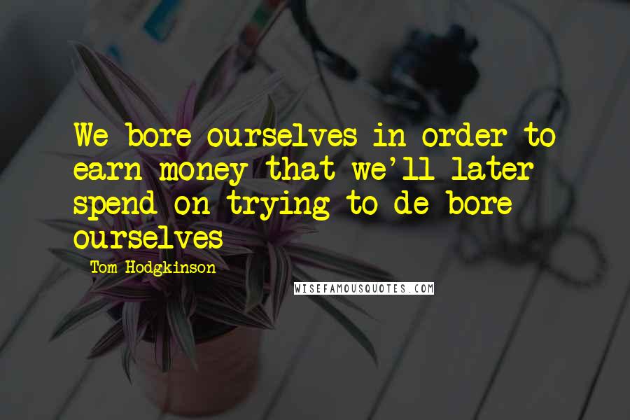 Tom Hodgkinson Quotes: We bore ourselves in order to earn money that we'll later spend on trying to de-bore ourselves
