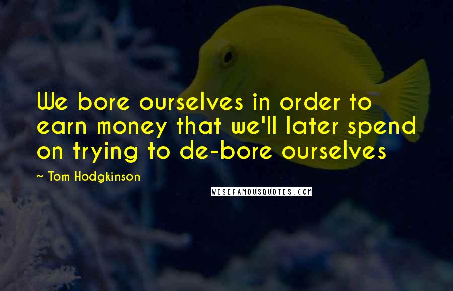 Tom Hodgkinson Quotes: We bore ourselves in order to earn money that we'll later spend on trying to de-bore ourselves