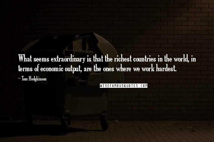 Tom Hodgkinson Quotes: What seems extraordinary is that the richest countries in the world, in terms of economic output, are the ones where we work hardest.