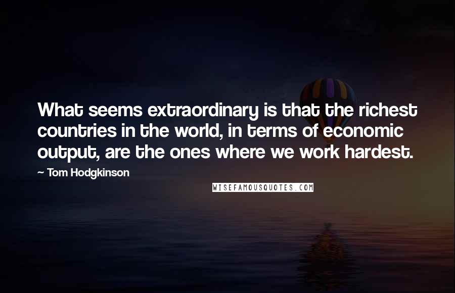 Tom Hodgkinson Quotes: What seems extraordinary is that the richest countries in the world, in terms of economic output, are the ones where we work hardest.