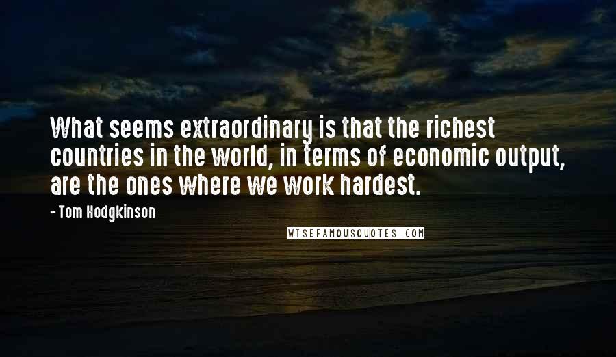 Tom Hodgkinson Quotes: What seems extraordinary is that the richest countries in the world, in terms of economic output, are the ones where we work hardest.