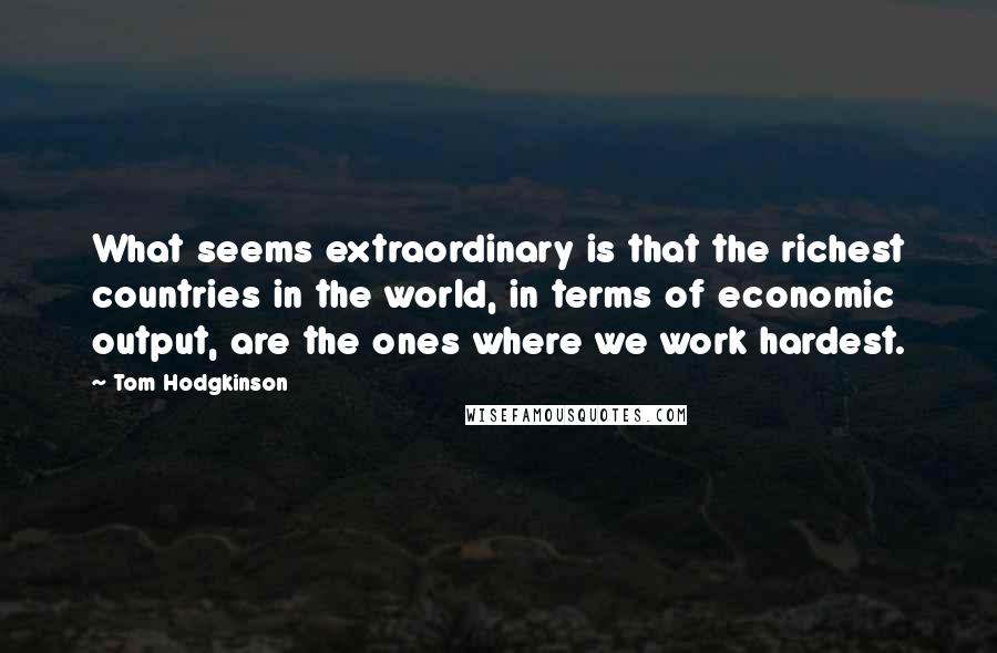 Tom Hodgkinson Quotes: What seems extraordinary is that the richest countries in the world, in terms of economic output, are the ones where we work hardest.