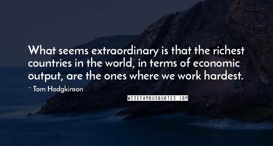 Tom Hodgkinson Quotes: What seems extraordinary is that the richest countries in the world, in terms of economic output, are the ones where we work hardest.