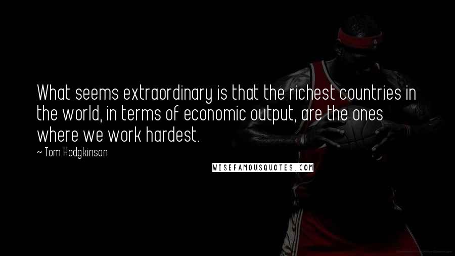 Tom Hodgkinson Quotes: What seems extraordinary is that the richest countries in the world, in terms of economic output, are the ones where we work hardest.