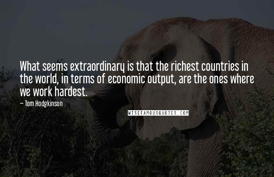 Tom Hodgkinson Quotes: What seems extraordinary is that the richest countries in the world, in terms of economic output, are the ones where we work hardest.